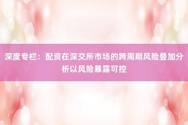 深度专栏：配资在深交所市场的跨周期风险叠加分析以风险暴露可控