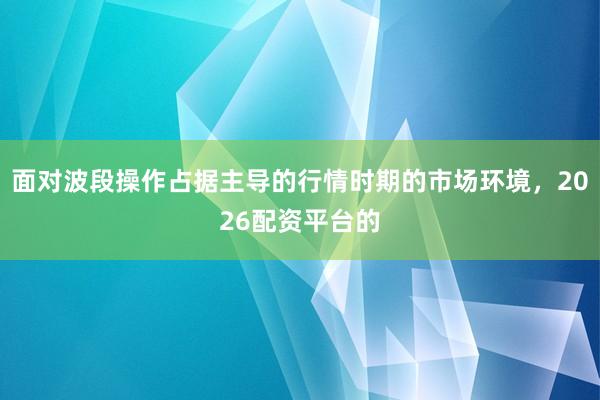 面对波段操作占据主导的行情时期的市场环境，2026配资平台的