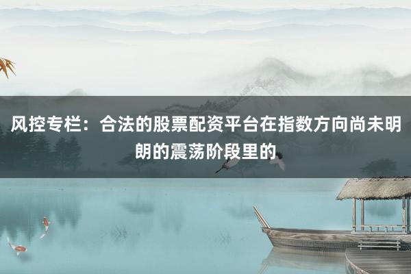 风控专栏：合法的股票配资平台在指数方向尚未明朗的震荡阶段里的