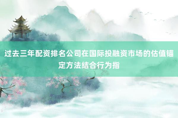 过去三年配资排名公司在国际投融资市场的估值锚定方法结合行为指