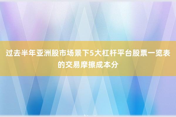 过去半年亚洲股市场景下5大杠杆平台股票一览表的交易摩擦成本分
