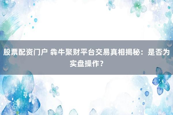 股票配资门户 犇牛聚财平台交易真相揭秘：是否为实盘操作？