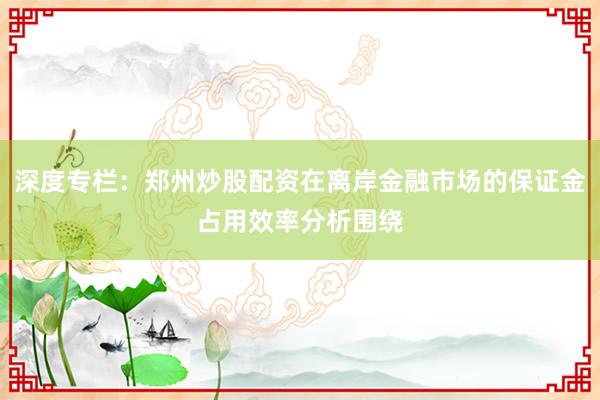 深度专栏:郑州炒股配资在离岸金融市场的保证金占用效率分析围绕