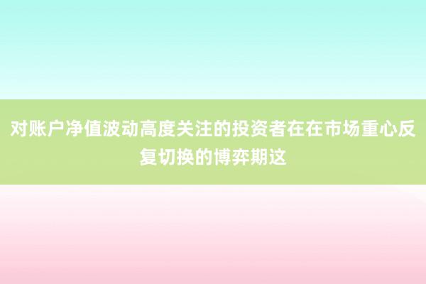 对账户净值波动高度关注的投资者在在市场重心反复切换的博弈期这