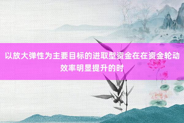 以放大弹性为主要目标的进取型资金在在资金轮动效率明显提升的时