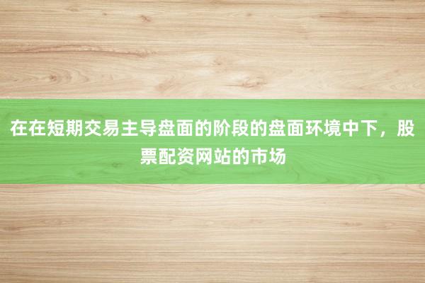 在在短期交易主导盘面的阶段的盘面环境中下，股票配资网站的市场