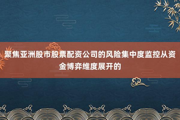 聚焦亚洲股市股票配资公司的风险集中度监控从资金博弈维度展开的