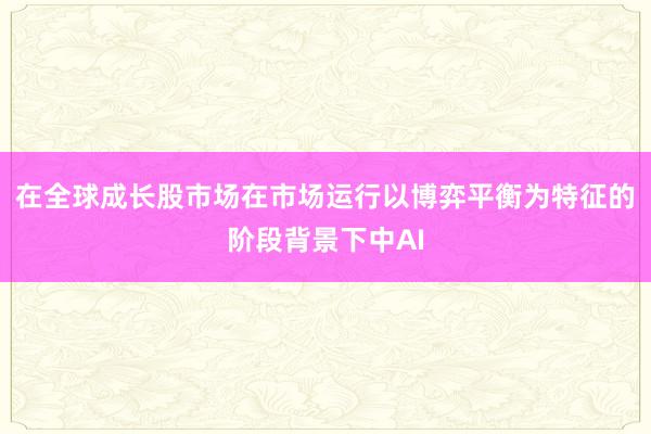 在全球成长股市场在市场运行以博弈平衡为特征的阶段背景下中AI