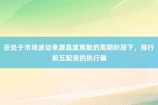在处于市场波动来源高度离散的周期阶段下，排行前五配资的执行偏