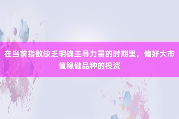 在当前指数缺乏明确主导力量的时期里，偏好大市值稳健品种的投资