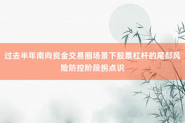 过去半年南向资金交易圈场景下股票杠杆的尾部风险防控阶段拐点识
