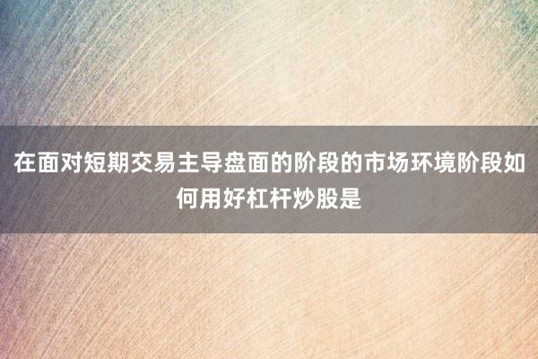 在面对短期交易主导盘面的阶段的市场环境阶段如何用好杠杆炒股是