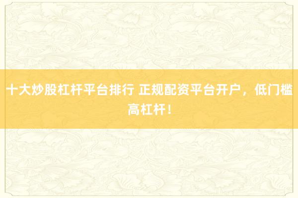 十大炒股杠杆平台排行 正规配资平台开户，低门槛高杠杆！
