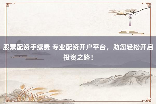 股票配资手续费 专业配资开户平台，助您轻松开启投资之路！