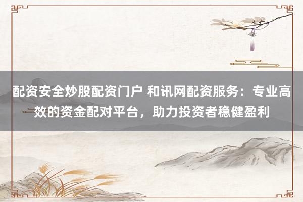 配资安全炒股配资门户 和讯网配资服务：专业高效的资金配对平台，助力投资者稳健盈利