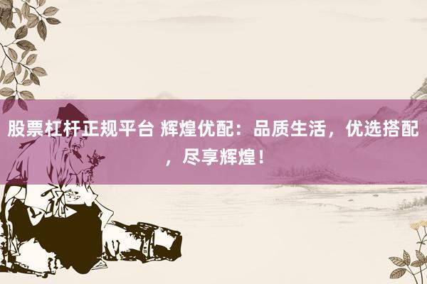 股票杠杆正规平台 辉煌优配：品质生活，优选搭配，尽享辉煌！