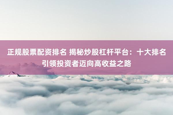 正规股票配资排名 揭秘炒股杠杆平台：十大排名引领投资者迈向高收益之路