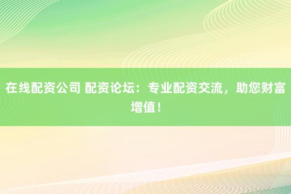 在线配资公司 配资论坛：专业配资交流，助您财富增值！