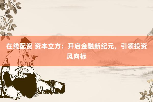 在线配资 资本立方：开启金融新纪元，引领投资风向标