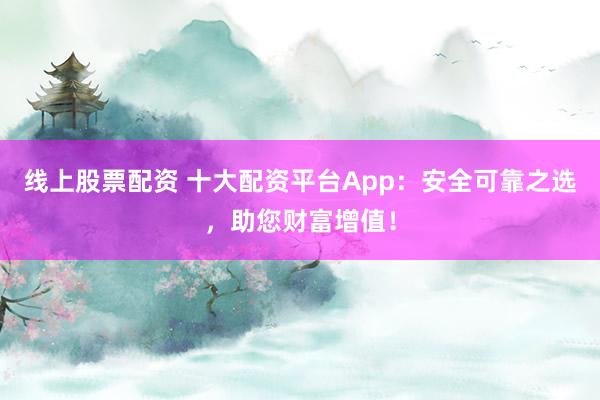 线上股票配资 十大配资平台App：安全可靠之选，助您财富增值！