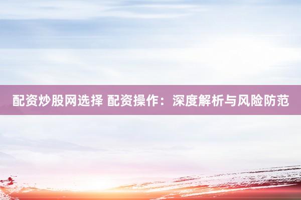 配资炒股网选择 配资操作：深度解析与风险防范