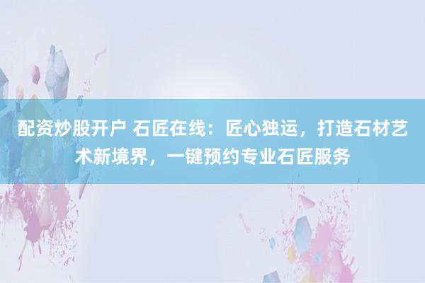配资炒股开户 石匠在线：匠心独运，打造石材艺术新境界，一键预约专业石匠服务
