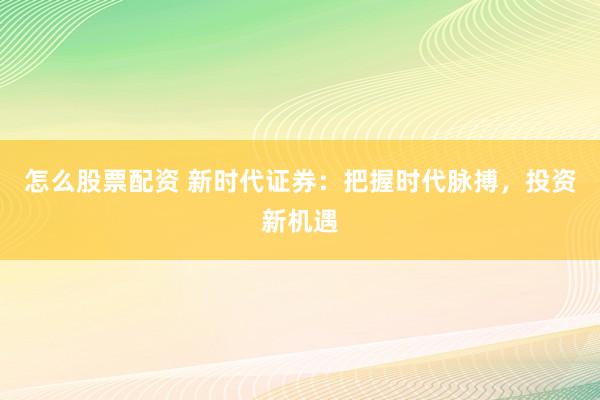 怎么股票配资 新时代证券：把握时代脉搏，投资新机遇