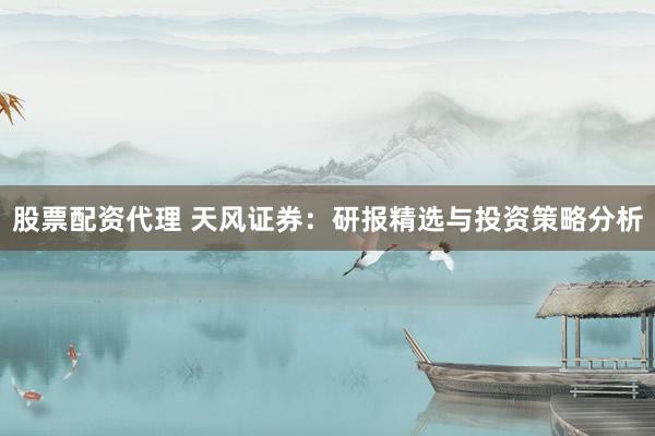 股票配资代理 天风证券：研报精选与投资策略分析