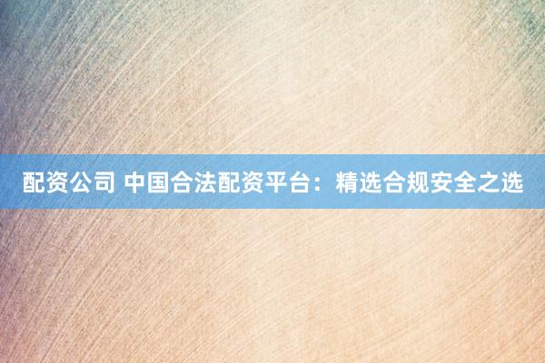 配资公司 中国合法配资平台：精选合规安全之选