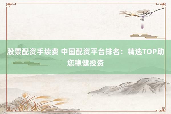 股票配资手续费 中国配资平台排名：精选TOP助您稳健投资
