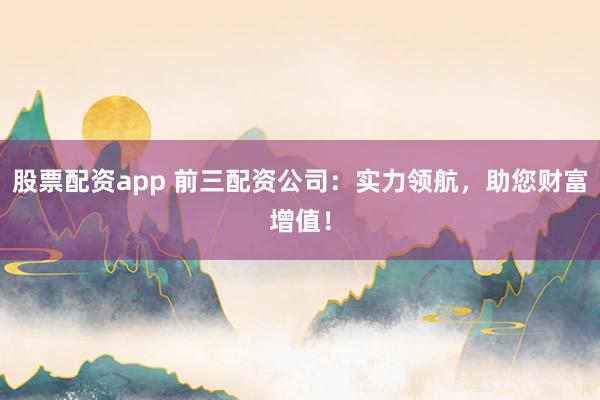股票配资app 前三配资公司:实力领航,助您财富增值!