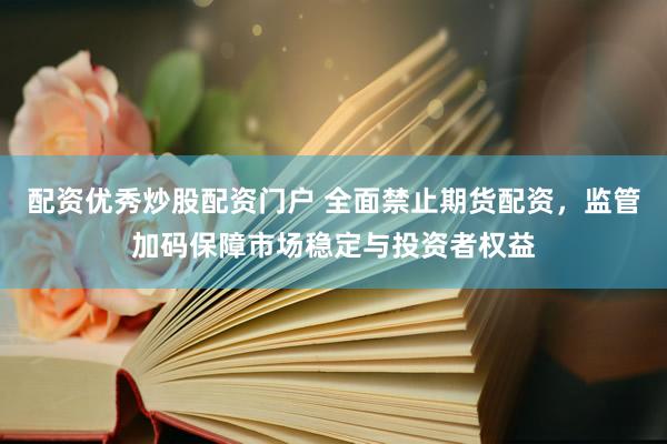 配资优秀炒股配资门户 全面禁止期货配资,监管加码保障市场稳定与投资者权益