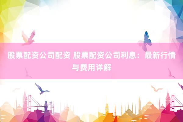 股票配资公司配资 股票配资公司利息:最新行情与费用详解