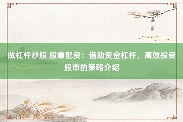 做杠杆炒股 股票配资：借助资金杠杆，高效投资股市的策略介绍