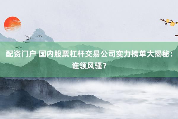 配资门户 国内股票杠杆交易公司实力榜单大揭秘：谁领风骚？