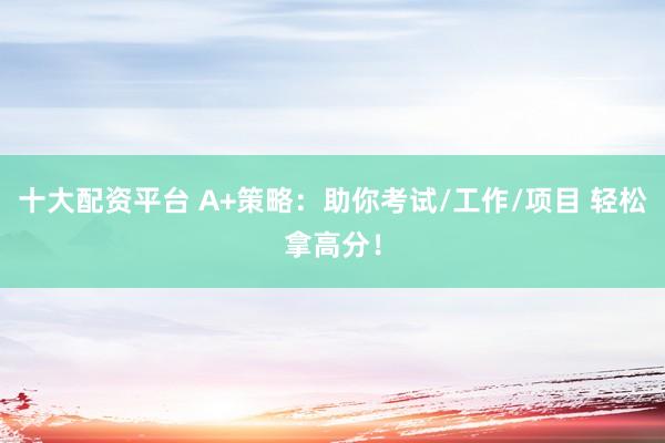 十大配资平台 A+策略：助你考试/工作/项目 轻松拿高分！