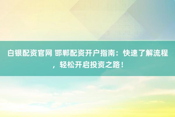 白银配资官网 邯郸配资开户指南：快速了解流程，轻松开启投资之路！