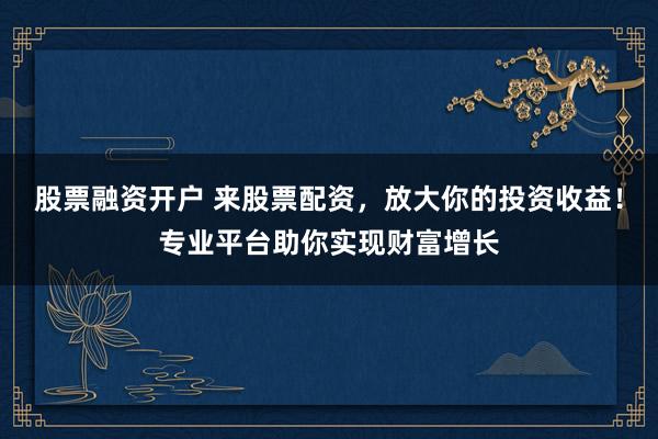 股票融资开户 来股票配资，放大你的投资收益！专业平台助你实现财富增长
