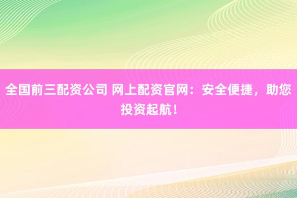 全国前三配资公司 网上配资官网：安全便捷，助您投资起航！